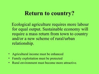 Return to country? Ecological agriculture requires more labour for equal output. Sustainable economy will require a mass return from town to country and/or a new scheme of rural/urban relationship. Agricultural income must be enhanced Family exploitation must be protected Rural environment must become more attractive. 