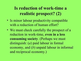 Is reduction of work-time a realistic prospect? (2) Is minor labour productivity compatible with a reduction of human effort? We must check carefully the prospect of a reduction in work-time,  even in a less consuming society . (Perhaps we must distinguish: ( a ) paid labour in formal economy, and ( b ) unpaid labour in informal and reciprocal economy.) 