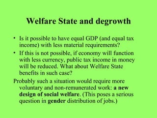 Welfare State and degrowth Is it possible to have equal GDP (and equal tax income) with less material requirements? If this is not possible, if economy will function with less currency, public tax income in money will be reduced. What about Welfare State benefits in such case? Probably such a situation would require more voluntary and non-remunerated work:  a new design of social welfare . (This poses a serious question in  gender  distribution of jobs.) 