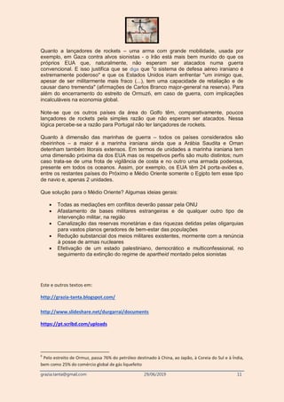 grazia.tanta@gmail.com 29/06/2019 11
Quanto a lançadores de rockets – uma arma com grande mobilidade, usada por
exemplo, em Gaza contra alvos sionistas - o Irão está mais bem munido do que os
próprios EUA que, naturalmente, não esperam ser atacados numa guerra
convencional. E isso justifica que se diga que "o sistema de defesa aéreo iraniano é
extremamente poderoso" e que os Estados Unidos iriam enfrentar "um inimigo que,
apesar de ser militarmente mais fraco (...), tem uma capacidade de retaliação e de
causar dano tremenda" (afirmações de Carlos Branco major-general na reserva). Para
além do encerramento do estreito de Ormuz6, em caso de guerra, com implicações
incalculáveis na economia global.
Note-se que os outros países da área do Golfo têm, comparativamente, poucos
lançadores de rockets pela simples razão que não esperam ser atacados. Nessa
lógica percebe-se a razão para Portugal não ter lançadores de rockets.
Quanto à dimensão das marinhas de guerra – todos os países considerados são
ribeirinhos – a maior é a marinha iraniana ainda que a Arábia Saudita e Oman
detenham também litorais extensos. Em termos de unidades a marinha iraniana tem
uma dimensão próxima da dos EUA mas os respetivos perfis são muito distintos; num
caso trata-se de uma frota de vigilância de costa e no outro uma armada poderosa,
presente em todos os oceanos. Assim, por exemplo, os EUA têm 24 porta-aviões e,
entre os restantes países do Próximo e Médio Oriente somente o Egipto tem esse tipo
de navio e, apenas 2 unidades.
Que solução para o Médio Oriente? Algumas ideias gerais:
 Todas as mediações em conflitos deverão passar pela ONU
 Afastamento de bases militares estrangeiras e de qualquer outro tipo de
intervenção militar, na região
 Canalização das reservas monetárias e das riquezas detidas pelas oligarquias
para vastos planos geradores de bem-estar das populações
 Redução substancial dos meios militares existentes, mormente com a renúncia
à posse de armas nucleares
 Efetivação de um estado palestiniano, democrático e multiconfessional, no
seguimento da extinção do regime de apartheid montado pelos sionistas
Este e outros textos em:
http://grazia-tanta.blogspot.com/
http://www.slideshare.net/durgarrai/documents
https://pt.scribd.com/uploads
6
Pelo estreito de Ormuz, passa 76% do petróleo destinado à China, ao Japão, à Coreia do Sul e à Índia,
bem como 25% do comércio global de gás liquefeito
 