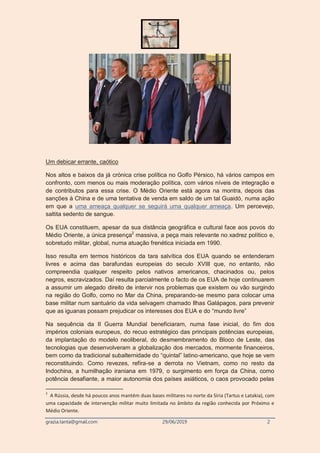 grazia.tanta@gmail.com 29/06/2019 2
Um debicar errante, caótico
Nos altos e baixos da já crónica crise política no Golfo Pérsico, há vários campos em
confronto, com menos ou mais moderação política, com vários níveis de integração e
de contributos para essa crise. O Médio Oriente está agora na montra, depois das
sanções à China e de uma tentativa de venda em saldo de um tal Guaidó, numa ação
em que a uma ameaça qualquer se seguirá uma qualquer ameaça. Um percevejo,
saltita sedento de sangue.
Os EUA constituem, apesar da sua distância geográfica e cultural face aos povos do
Médio Oriente, a única presença2
massiva, a peça mais relevante no xadrez político e,
sobretudo militar, global, numa atuação frenética iniciada em 1990.
Isso resulta em termos históricos da tara salvítica dos EUA quando se entenderam
livres e acima das barafundas europeias do seculo XVIII que, no entanto, não
compreendia qualquer respeito pelos nativos americanos, chacinados ou, pelos
negros, escravizados. Daí resulta parcialmente o facto de os EUA de hoje continuarem
a assumir um alegado direito de intervir nos problemas que existem ou vão surgindo
na região do Golfo, como no Mar da China, preparando-se mesmo para colocar uma
base militar num santuário da vida selvagem chamado Ilhas Galápagos, para prevenir
que as iguanas possam prejudicar os interesses dos EUA e do “mundo livre”
Na sequência da II Guerra Mundial beneficiaram, numa fase inicial, do fim dos
impérios coloniais europeus, do recuo estratégico das principais potências europeias,
da implantação do modelo neoliberal, do desmembramento do Bloco de Leste, das
tecnologias que desenvolveram a globalização dos mercados, mormente financeiros,
bem como da tradicional subalternidade do “quintal” latino-americano, que hoje se vem
reconstituindo. Como revezes, refira-se a derrota no Vietnam, como no resto da
Indochina, a humilhação iraniana em 1979, o surgimento em força da China, como
potência desafiante, a maior autonomia dos países asiáticos, o caos provocado pelas
2
A Rússia, desde há poucos anos mantém duas bases militares no norte da Síria (Tartus e Latakia), com
uma capacidade de intervenção militar muito limitada no âmbito da região conhecida por Próximo e
Médio Oriente.
 