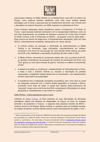 grazia.tanta@gmail.com 29/06/2019 3
intervenções militares no Médio Oriente ou no Mediterrâneo, para além do retorno da
Rússia, como potência também desafiante, para mais numa estreita relação
estratégica com a China; e que para azar do messianismo dos EUA, veio coincidir com
o descalabro do sistema financeiro, em 2008, baseado em pirâmides de Ponzi.
Como símbolos adequados dessa decadência podem considerar-se G W Bush ou
Trump - cujas riquezas materiais contrastam com a impreparação intelectual, como se
tem visto recentemente, na sucessão de ameaças e sorrisos de Trump, face à Coreia
do Norte, à China, à UE, à Venezuela, ao México... às iguanas, como se disse atrás…
Essa procura de retoma de hegemonia, é frequentemente desastrada, cada vez mais
difícil e, crescentemente contestada, baseando-se em certos vetores:
 O controlo político da produção e distribuição de hidrocarbonetos no Médio
Oriente e na Venezuela, cujas transações, maioritariamente em dólares,
constituem uma forma de manutenção de uma elevada dívida externa por parte
dos EUA e dar viabilidade à exportação de petróleo de xisto made in USA;
 O Médio Oriente, mormente as monarquias árabes são, com os países da NATO,
os grandes compradores da produção da indústria de armamento dos EUA; uma
“boa” guerra ou uma mera ameaça de guerra, incentiva os sultões a encomendar
armas3
;
 A tentativa de afetar ou condicionar o abastecimento de hidrocarbonetos à China,
à Índia e todo o Extremo Oriente ou, boicotar a importação de petróleo
venezuelano, congelando capitais desse país ou boicotando o seu abastecimento
de bens essenciais à sua população;
 A impotência face à integração energética euroasiática, bem como face ao canal
de integração comercial com o mesmo âmbito geográfico (e incluindo a África),
conhecido como Rota da Seda. A queda dos regimes latino-americanos de
“esquerda” surge como uma forma dos EUA compensarem dificuldades em outras
geografias e, restabelecerem a sua ordem no “quintal”.
Golfo Pérsico - muitos agressores para um alvo
Voltando ao Médio Oriente, os EUA ostentam as suas dificuldades de afirmação
estratégica, depois dos desaires do Afeganistão, do Iraque, da Síria, do impasse
iemenita e de assistirem à Turquia – o segundo mais populoso membro da NATO –
comprar armas à rival Rússia. Neste contexto e, açulados pela sua fortaleza sionista,
em estado de pânico, os EUA intentam atacar o país mais populoso da região, o Irão –
3
Muito recentemente os EUA venderam $ 8000 M (mais do dobro do orçamento português de defesa)
de armamento aos sultões do Golfo, mesmo sem o aval do Congresso. O businessman Trump não se
prende a… burocracias… Por outro lado, a Turquia ao pretender comprar armamento à Rússia incorre
em represálias e ameaças por parte dos EUA; e o mesmo Trump vem ameaçando a Índia com sanções,
pela sua compra de $ 5000 M em mísseis S-400 à Rússia, revelando assim a sua função de vendedor ao
serviço so complexo militar-industrial americano.
 