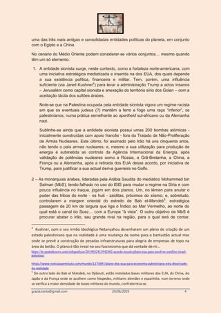 grazia.tanta@gmail.com 29/06/2019 4
uma das três mais antigas e consolidadas entidades políticas do planeta, em conjunto
com o Egipto e a China.
No cenário do Médio Oriente podem considerar-se vários conjuntos… mesmo quando
têm um só elemento:
1. A entidade sionista surge, neste contexto, como a fortaleza norte-americana, com
uma iniciativa estratégica mediatizada e inserida na dos EUA, dos quais depende
a sua existência política, financeira e militar. Tem, porém, uma influência
suficiente (via Jared Kushner4
) para levar a administração Trump a actos insanos
– Jerusalém como capital sionista e anexação do território sírio dos Golan – com a
aceitação tácita dos sultões árabes.
Note-se que na Palestina ocupada pela entidade sionista vigora um regime racista
em que os eventuais judeus (?) mantêm a ferro e fogo uma raça “inferior”, os
palestinianos, numa prática semelhante ao apartheid sul-africano ou da Alemanha
nazi.
Sublinhe-se ainda que a entidade sionista possui umas 200 bombas atómicas -
inicialmente construídas com apoio francês - fora do Tratado de Não-Proliferação
de Armas Nucleares. Este último, foi assinado pelo Irão há uns cinquenta anos,
não tendo o país armas nucleares; e, mesmo a sua utilização para produção de
energia é submetida ao controlo da Agência Internacional da Energia, após
validação de potências nucleares como a Rússia, a Grã-Bretanha, a China, a
França ou a Alemanha, após a retirada dos EUA desse acordo, por iniciativa de
Trump, para justificar a sua actual deriva guerreira no Golfo.
2 – As monarquias árabes, lideradas pela Arábia Saudita do mediático Mohammed bin
Salman (MbS), tendo falhado no uso do ISIS para mudar o regime na Síria e com
pouca influência no Iraque, jogam em dois planos. Um, no Iémen para anular o
poder das tribos do norte - os huti - zaiditas, próximos do xiismo; e, sobretudo,
controlarem a margem oriental do estreito de Bab el-Mandeb5
, estratégica
passagem de 20 km de largura que liga o Índico ao Mar Vermelho, ao norte do
qual está o canal do Suez… com a Europa “à vista”. O outro objetivo de MbS é
procurar abater o Irão, seu grande rival na região, para o qual terá de contar,
4
Kushner, com o seu irmão ideológico Netanyahou desenharam um plano de criação de um
estado palestiniano que na realidade é uma mudança de nome para o bantustão actual mas
onde se prevê a construção de pesadas infraestruturas para alegria de empresas de topo na
área do betão. O plano é tão irreal no seu facciosismo que dá vontade de rir…
https://br.sputniknews.com/infograficos/2019052413942482-acordo-seculo-plano-eua-para-resolver-conflito-israel-
palestina/
https://www.noticiasaominuto.com/mundo/1275997/plano-dos-eua-para-economia-palestiniana-esta-divorciado-
da-realidade
5
Do outro lado do Bab el Mandeb, no Djibouti, estão instaladas bases militares dos EUA, da China, do
Japão e da França onde se acolhem como hóspedes, militares alemães e espanhóis: num terreno onde
se verifica a maior densidade de bases militares do mundo, confraterniza-se.
 