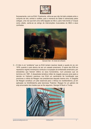grazia.tanta@gmail.com 29/06/2019 5
forçosamente, com os EUA. Finalmente, refira-se que não há total unidade entre o
conjunto de reis, emires e sultões, pois o monarca do Qatar é ostracizado pelos
colegas, uma vez que tem uma velha ligação ao Irão e, para mais tendo a Turquia
como aliado, sente-se ao abrigo de intervenções musculadas do MbS e seus
confrades.
Salvador Dali – El Jinete de la Muerte
3 – O Irão é um “problema” que os EUA tentam resolver desde a queda do xá, em
1979, quando o país deixou de ser um vassalo americano. O apoio dos EUA ao
repressivo regime monárquico conduziu à ocupação da embaixada americana, por
estudantes que fizeram reféns os seus funcionários, num processo que só
terminou em 1981. A desastrada tentativa militar de resgate (poucos anos após a
derrota no Vietnam) acentuou nos EUA um sentimento de humilhação que
promoveu a vitória de Reagan nas presidenciais daquele mesmo ano. A chegada
de Reagan constituiu um pilar essencial para o reforço do neoliberalismo, já em
aplicação na Grã-Bretanha pela baronesa Thatcher; Reagan foi um género de
anjo anunciador dos trastes que se lhe seguiram, George W Bush e Trump.
 