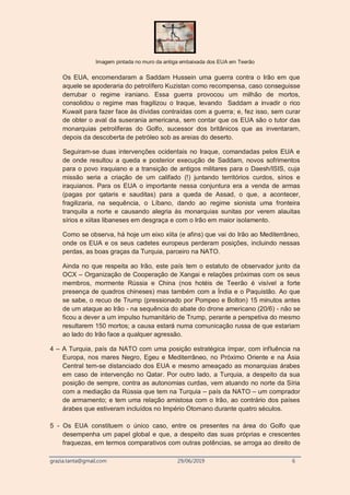 grazia.tanta@gmail.com 29/06/2019 6
Imagem pintada no muro da antiga embaixada dos EUA em Teerão
Os EUA, encomendaram a Saddam Hussein uma guerra contra o Irão em que
aquele se apoderaria do petrolífero Kuzistan como recompensa, caso conseguisse
derrubar o regime iraniano. Essa guerra provocou um milhão de mortos,
consolidou o regime mas fragilizou o Iraque, levando Saddam a invadir o rico
Kuwait para fazer face às dívidas contraídas com a guerra; e, fez isso, sem curar
de obter o aval da suserania americana, sem contar que os EUA são o tutor das
monarquias petrolíferas do Golfo, sucessor dos britânicos que as inventaram,
depois da descoberta de petróleo sob as areias do deserto.
Seguiram-se duas intervenções ocidentais no Iraque, comandadas pelos EUA e
de onde resultou a queda e posterior execução de Saddam, novos sofrimentos
para o povo iraquiano e a transição de antigos militares para o Daesh/ISIS, cuja
missão seria a criação de um califado (!) juntando territórios curdos, sírios e
iraquianos. Para os EUA o importante nessa conjuntura era a venda de armas
(pagas por qataris e sauditas) para a queda de Assad, o que, a acontecer,
fragilizaria, na sequência, o Líbano, dando ao regime sionista uma fronteira
tranquila a norte e causando alegria às monarquias sunitas por verem alauitas
sírios e xiitas libaneses em desgraça e com o Irão em maior isolamento.
Como se observa, há hoje um eixo xiita (e afins) que vai do Irão ao Mediterrâneo,
onde os EUA e os seus cadetes europeus perderam posições, incluindo nessas
perdas, as boas graças da Turquia, parceiro na NATO.
Ainda no que respeita ao Irão, este país tem o estatuto de observador junto da
OCX – Organização de Cooperação de Xangai e relações próximas com os seus
membros, mormente Rússia e China (nos hotéis de Teerão é visível a forte
presença de quadros chineses) mas também com a Índia e o Paquistão. Ao que
se sabe, o recuo de Trump (pressionado por Pompeo e Bolton) 15 minutos antes
de um ataque ao Irão - na sequência do abate do drone americano (20/6) - não se
ficou a dever a um impulso humanitário de Trump, perante a perspetiva do mesmo
resultarem 150 mortos; a causa estará numa comunicação russa de que estariam
ao lado do Irão face a qualquer agressão.
4 – A Turquia, país da NATO com uma posição estratégica ímpar, com influência na
Europa, nos mares Negro, Egeu e Mediterrâneo, no Próximo Oriente e na Ásia
Central tem-se distanciado dos EUA e mesmo ameaçado as monarquias árabes
em caso de intervenção no Qatar. Por outro lado, a Turquia, a despeito da sua
posição de sempre, contra as autonomias curdas, vem atuando no norte da Síria
com a mediação da Rússia que tem na Turquia – país da NATO – um comprador
de armamento; e tem uma relação amistosa com o Irão, ao contrário dos países
árabes que estiveram incluídos no Império Otomano durante quatro séculos.
5 - Os EUA constituem o único caso, entre os presentes na área do Golfo que
desempenha um papel global e que, a despeito das suas próprias e crescentes
fraquezas, em termos comparativos com outras potências, se arroga ao direito de
 
