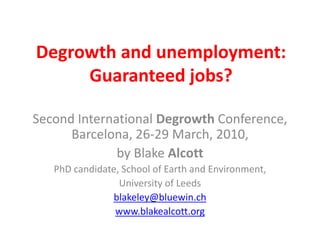 Degrowth and unemployment:
     Guaranteed jobs?

Second International Degrowth Conference,
      Barcelona, 26-29 March, 2010,
              by Blake Alcott
   PhD candidate, School of Earth and Environment,
                 University of Leeds
               blakeley@bluewin.ch
                www.blakealcott.org
 