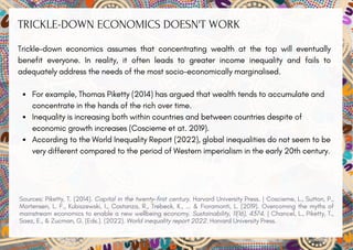 TRICKLE-DOWN ECONOMICS DOESN'T WORK
Trickle-down economics assumes that concentrating wealth at the top will eventually
benefit everyone. In reality, it often leads to greater income inequality and fails to
adequately address the needs of the most socio-economically marginalised.
For example, Thomas Piketty (2014) has argued that wealth tends to accumulate and
concentrate in the hands of the rich over time.
Inequality is increasing both within countries and between countries despite of
economic growth increases (Coscieme et at. 2019).
According to the World Inequality Report (2022), global inequalities do not seem to be
very different compared to the period of Western imperialism in the early 20th century.
Sources: Piketty, T. (2014). Capital in the twenty-first century. Harvard University Press. | Coscieme, L., Sutton, P.,
Mortensen, L. F., Kubiszewski, I., Costanza, R., Trebeck, K., ... & Fioramonti, L. (2019). Overcoming the myths of
mainstream economics to enable a new wellbeing economy. Sustainability, 11(16), 4374. | Chancel, L., Piketty, T.,
Saez, E., & Zucman, G. (Eds.). (2022). World inequality report 2022. Harvard University Press.
 