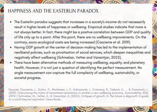 HAPPINESS AND THE EASTERLIN PARADOX
The Easterlin paradox suggests that increases in a society's income do not necessarily
result in higher levels of happiness or wellbeing. Empirical studies indicate that more is
not always better. In fact, there might be a positive correlation between GDP and quality
of life only up to a point. After this point, there are no wellbeing improvements. On the
contrary, socio-ecological costs are being increased (Coscieme et al. 2019).
Having GDP growth at the center of decision-making has led to the implementation of
neoliberal policies, such as privatisation of social services, which deepen inequalities and
negatively affect wellbeing (Schmelzer, Vetter and Vansintjan, 2022).
There have been alternative methods of measuring wellbeing, equality, and planetary
health. However, it is not just a question of identifying the perfect measurement. No
single measurement can capture the full complexity of wellbeing, sustainability, or
societal progress.
Sources: Coscieme, L., Sutton, P., Mortensen, L. F., Kubiszewski, I., Costanza, R., Trebeck, K., ... & Fioramonti, L.
(2019). Overcoming the myths of mainstream economics to enable a new wellbeing economy. Sustainability, 11(16),
4374. | Schmelzer, M., Vetter, A., & Vansintjan, A. (2022). Critiques of growth. In The future is degrowth: A guide
to a world beyond capitalism. Verso Books.
 
