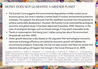 MONEY DOES NOT GUARANTEE A GREENER PLANET
The Kuznets Curve suggests that environmental degradation initially worsens as an
economy grows, but once it reaches a certain level of income, environmental protection
increases. This supports the discourse that the wealthiest countries have the potential to
achieve sustainable development. However, the Kuznets Curve oversimplifies ecological,
economic and global issues. It has been disproved (Coscieme, 2019). Moreover, in the
case of ecological damage, such as climate change, it may reach irreversible levels.
There's a misconception that being 'poor' implies caring less about the environment
(Anguelovski and Alier, 2014).
Green growth discourse is also based on the argument that technological innovation,
resources and energy efficiency stimulated by economic growth will address the
environmental problems. Empirically, this has not been proven and there are doubts that
absolute decoupling will happen fast enough in the future (Parrique et al., 2019).
Sources: Coscieme, L., Sutton, P., Mortensen, L. F., Kubiszewski, I., Costanza, R., Trebeck, K., ... & Fioramonti, L.
(2019). Overcoming the myths of mainstream economics to enable a new wellbeing economy. Sustainability, 11(16),
4374. Anguelovski, I., & Alier, J. M. (2014). The ‘Environmentalism of the Poor’revisited: Territory and place in
disconnected glocal struggles. Ecological Economics, 102, 167-176. | Parrique, T., Barth, J., Briens, F., Kerschner, C.,
Kraus-Polk, A., Kuokkanen, A., & Spangenberg, J. H. (2019). Decoupling debunked. Evidence and arguments
against green growth as a sole strategy for sustainability. A study edited by the European Environment Bureau
EEB.
 