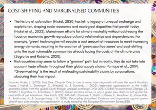 COST-SHIFTING AND MARGINALISED COMMUNITIES
The history of colonialism (Hickel, 2020) has left a legacy of unequal exchange and
exploitation, shaping socio-economic and ecological disparities that persist today
(Hickel et al., 2022). Mainstream efforts for climate neutrality without addressing the
focus on economic growth reproduce colonial relationships and dependencies. For
example, 'green' technologies will require a vast amount of resources to meet increasing
energy demands, resulting in the creation of 'green sacrifice zones' and cost-shifting
onto the most vulnerable communities already facing the costs of the climate crisis
(Zografos and Robbins, 2020).
Rich countries may seem to follow a “greener” path but in reality, they do not take into
account trade effects throughout their global supply chains (Parrique et al., 2019).
"Greenwashing" is the result of misleading sustainability claims by corporations,
obscuring their true impact.
Sources: Hickel, J. (2020). Part One, Chapter One. In Less is more: How degrowth will save the world. Random
House. | Hickel, J., Dorninger, C., Wieland, H., & Suwandi, I. (2022). Imperialist appropriation in the world
economy: Drain from the global South through unequal exchange, 1990–2015. Global Environmental Change, 73,
102467. | Zografos, C., & Robbins, P. (2020). Green sacrifice zones, or why a green new deal cannot ignore the
cost shifts of just transitions. One Earth, 3(5), 543-546. | Parrique, T., Barth, J., Briens, F., Kerschner, C., Kraus-Polk,
A., Kuokkanen, A., & Spangenberg, J. H. (2019). Decoupling debunked. Evidence and arguments against green
growth as a sole strategy for sustainability. A study edited by the European Environment Bureau EEB.
 