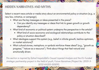 HIDDEN NARRATIVES AND MYTHS
Select a recent news article or media story about an environmental policy or situation (e.g., a
new law, initiative, or campaign).
What are the key messages or ideas presented in the piece?
Can you identify any messages or ideas that link to green growth or growth
dependency?
What kind of economic or political system underpins the perspective in the article?
What kind of socio-economic and ecological relationships contribute to the
policy or situation described?
What ideologies support this system (e.g., belief in infinite growth, techno-optimism,
or market solutions)?
What cultural stories, metaphors, or symbols reinforce these ideas? (e.g., "growth as
progress," "nature as a resource"). Think about things that feel natural and
emotionally driven.
This section is inspired by Sohail Inayatullah's Causal Layered Analysis and the EU-funded
strategic partnership project in the field of youth, Future Narratives (Project No: 2020-3-
SE02-KA205-003019).
 