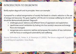 INTRODUCTION TO DEGROWTH
Briefly explain degrowth and its principles. Here is an example:
A proposal for a radical reorganisation of society that leads to a drastic reduction in the use
of energy and resources. This goes together with the aim to increase wellbeing for all and it
should be democratically planned. Degrowth:
challenges power relations and different forms of oppression and exploitation;
repoliticises social metabolism by looking into how society’s resources and energy
flows are managed;
reorganises socio-economic realities and proposes the creation of new institutions
with the focus on ecological sustainability and wellbeing.
Source: Schmelzer, M., Vetter, A., & Vansintjan, A. (2022). The future is degrowth: A guide to
a world beyond capitalism. Verso Books.
 