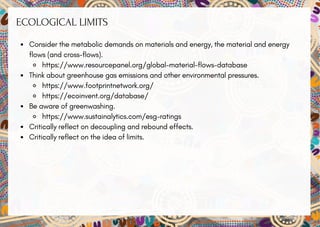 ECOLOGICAL LIMITS
Consider the metabolic demands on materials and energy, the material and energy
flows (and cross-flows).
https://www.resourcepanel.org/global-material-flows-database
Think about greenhouse gas emissions and other environmental pressures.
https://www.footprintnetwork.org/
https://ecoinvent.org/database/
Be aware of greenwashing.
https://www.sustainalytics.com/esg-ratings
Critically reflect on decoupling and rebound effects.
Critically reflect on the idea of limits.
 