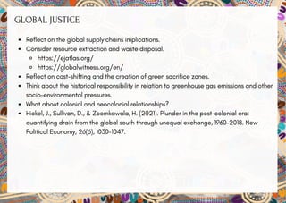GLOBAL JUSTICE
Reflect on the global supply chains implications.
Consider resource extraction and waste disposal.
https://ejatlas.org/
https://globalwitness.org/en/
Reflect on cost-shifting and the creation of green sacrifice zones.
Think about the historical responsibility in relation to greenhouse gas emissions and other
socio-environmental pressures.
What about colonial and neocolonial relationships?
Hickel, J., Sullivan, D., & Zoomkawala, H. (2021). Plunder in the post-colonial era:
quantifying drain from the global south through unequal exchange, 1960–2018. New
Political Economy, 26(6), 1030-1047.
 