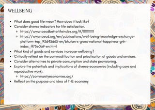 WELLBEING
What does good life mean? How does it look like?
Consider diverse indicators for life satisfaction.
https://www.oecdbetterlifeindex.org/#/11111111111
https://www.oecd.org/en/publications/well-being-knowledge-exchange-
platform-kep_93d45d63-en/bhutan-s-gross-national-happiness-gnh-
index_ff75e0a9-en.html
What kind of goods and services increase wellbeing?
Critically reflect on the commodification and privatisation of goods and services.
Consider alternatives to private consumption and state provisioning.
Explore the potentials and implications of diverse economies (including care and
reproductive work).
https://communityeconomies.org/
Reflect on the purpose and idea of THE economy.
 