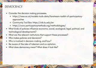 DEMOCRACY
Consider the decision making processes.
https://iiasa.ac.at/models-tools-data/fairstream-toolkit-of-participatory-
approaches
Community Tool Box: https://ctb.ku.edu/en
https://www.participatorymethods.org/methodologies/
What kinds of policies influence economic, social, ecological, legal, political, and
technological developments?
What are the relevant institutions that support these processes?
Who makes policies and decisions?
Who is involved in decision-making, and how?
Be aware of the risks of tokenism and co-optation.
What does democracy mean? What does it look like?
 