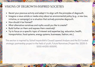 VISIONS OF DEGROWTH-INSPIRED SOCIETIES
Revisit your previous activity and adapt it to align with the principles of degrowth.
Imagine a news article or media story about an environmental policy (e.g., a new law,
initiative, or campaign) or a situation that actively promotes degrowth.
How should it be framed?
What alternative narratives and myths would you like to create?
Build further on them and express them creatively!
Try to focus on a specific topic of interest and expertise (eg. education, health,
transportation, food systems, energy systems, businesses, fashion, etc.)
This section is inspired by Sohail Inayatullah's Causal Layered Analysis and the EU-funded
strategic partnership project in the field of youth, Future Narratives (Project No: 2020-3-
SE02-KA205-003019).
 