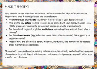 MAKE IT SPECIFIC!
Map relevant actors, initiatives, institutions, and instruments that respond to your visions.
Propose new ones if existing options are unsatisfactory.
What initiatives or projects could meet the objectives of your degrowth vision?
Who are the key actors working towards goals aligned with your degrowth vision (e.g.,
NGOs, grassroots movements, government bodies, or private organisations)?
Are there local, regional, or global institutions supporting these visions? If not, what is
missing?
Are there instruments (e.g., subsidies, taxes, bans, other incentives) that support your
degrowth vision?
Propose new and alternative actors, initiatives, institutions, and instruments to address
areas that remain unaddressed.
Alternatively, you could analyse existing policies and, after critically evaluating them, propose
alternative actors, initiatives, institutions, and instruments that promote degrowth within your
specific area of interest.
 