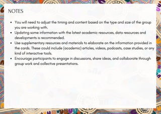 NOTES
You will need to adjust the timing and content based on the type and size of the group
you are working with.
Updating some information with the latest academic resources, data resources and
developments is recommended.
Use supplementary resources and materials to elaborate on the information provided in
the cards. These could include (academic) articles, videos, podcasts, case studies, or any
kind of interactive tools.
Encourage participants to engage in discussions, share ideas, and collaborate through
group work and collective presentations.
 