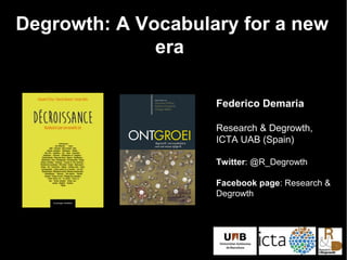 Degrowth: A Vocabulary for a new
era
Federico Demaria
Research & Degrowth,
ICTA UAB (Spain)
Twitter: @R_Degrowth
Facebook page: Research &
Degrowth
 