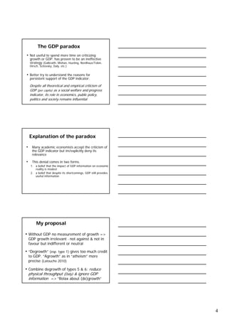 The GDP paradox
• Not useful to spend more time on criticizing
  growth or GDP: has proven to be an ineffective
  strategy (Galbraith, Mishan, Hueting, Nordhaus/Tobin,
  Hirsch, Scitovsky, Daly, etc.)


• Better try to understand the reasons for
  persistent support of the GDP indicator:

  Despite all theoretical and empirical criticism of
  GDP (per capita) as a social welfare and progress
  indicator, its role in economics, public policy,
  politics and society remains influential




  Explanation of the paradox

• Many academic economists accept the criticism of
    the GDP indicator but im/explicitly deny its
    relevance

• This denial comes in two forms.
   1. a belief that the impact of GDP information on economic
      reality is modest
   2. a belief that despite its shortcomings, GDP still provides
      useful information




       My proposal

• Without GDP no measurement of growth =>
 GDP growth irrelevant - not against & not in
 favour but indifferent or neutral

• “Degrowth” (esp. type 1) gives too much credit
 to GDP. “Agrowth” as in “atheism” more
 precise (Latouche 2010)

• Combine degrowth of types 5 & 6: reduce
 physical throughput (Daly) & ignore GDP
 information => ”Relax about (de)growth”




                                                                   4
 