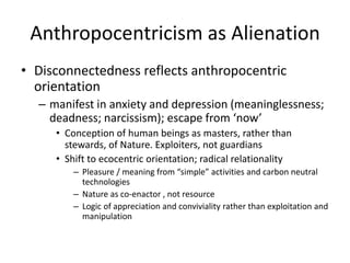 Anthropocentricism as Alienation
• Disconnectedness reflects anthropocentric
orientation
– manifest in anxiety and depress...