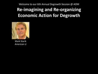 Re-imagining and Re-organizing
Economic Action for Degrowth
Welcome to our 6th Annual Degrowth Session @ AOM
Mark Starik
A...