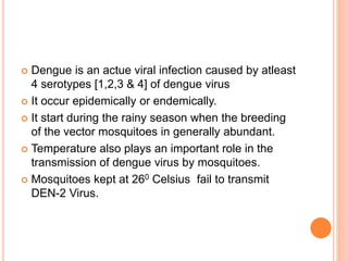  Dengue is an actue viral infection caused by atleast
4 serotypes [1,2,3 & 4] of dengue virus
 It occur epidemically or endemically.
 It start during the rainy season when the breeding
of the vector mosquitoes in generally abundant.
 Temperature also plays an important role in the
transmission of dengue virus by mosquitoes.
 Mosquitoes kept at 260 Celsius fail to transmit
DEN-2 Virus.
 