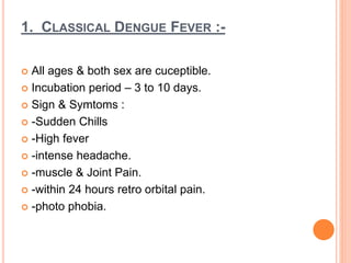 1. CLASSICAL DENGUE FEVER :-
 All ages & both sex are cuceptible.
 Incubation period – 3 to 10 days.
 Sign & Symtoms :
 -Sudden Chills
 -High fever
 -intense headache.
 -muscle & Joint Pain.
 -within 24 hours retro orbital pain.
 -photo phobia.
 