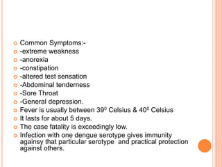  Common Symptoms:-
 -extreme weakness
 -anorexia
 -constipation
 -altered test sensation
 -Abdominal tenderness
 -Sore Throat
 -General depression.
 Fever is usually between 390 Celsius & 400 Celsius
 It lasts for about 5 days.
 The case fatality is exceedingly low.
 Infection with one dengue serotype gives immunity
againsy that particular serotype and practical protection
against others.
 