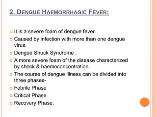 2. DENGUE HAEMORRHAGIC FEVER:
 It is a severe foam of dengue fever.
 Caused by infection with more than one dengue
virus.
 Dengue Shock Syndrome :
 A more severe foam of the disease characterized
by shock & haemoconcentration.
 The course of dengue illness can be divided into
three phases-
 Febrile Phase
 Critical Phase
 Recovery Phase.
 