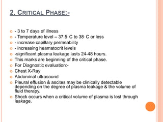 2. CRITICAL PHASE:-
 - 3 to 7 days of illness
 - Temperature level – 37.5. C to 38. C or less
 - increase capillary permeability
 - increasing heamatocrit levels
 -significant plasma leakage lasts 24-48 hours.
 This marks are beginning of the critical phase.
 For Diagnostic evaluation:-
 Chest X-Ray
 Abdominal ultrasound
 Pleural effusion & ascites may be clinically detectable
depending on the degree of plasma leakage & the volume of
fluid therapy.
 Shock occurs when a critical volume of plasma is lost through
leakage.
 