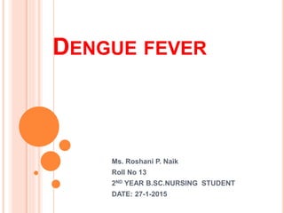 DENGUE FEVER
Ms. Roshani P. Naik
Roll No 13
2ND YEAR B.SC.NURSING STUDENT
DATE: 27-1-2015
 