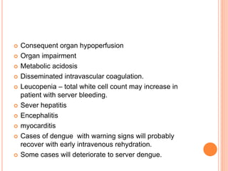 Consequent organ hypoperfusion
 Organ impairment
 Metabolic acidosis
 Disseminated intravascular coagulation.
 Leucopenia – total white cell count may increase in
patient with server bleeding.
 Sever hepatitis
 Encephalitis
 myocarditis
 Cases of dengue with warning signs will probably
recover with early intravenous rehydration.
 Some cases will deteriorate to server dengue.
 