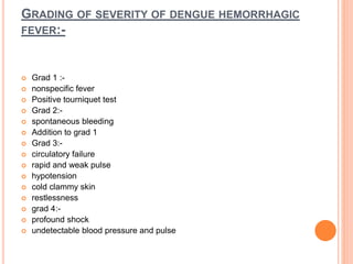 GRADING OF SEVERITY OF DENGUE HEMORRHAGIC
FEVER:-
 Grad 1 :-
 nonspecific fever
 Positive tourniquet test
 Grad 2:-
 spontaneous bleeding
 Addition to grad 1
 Grad 3:-
 circulatory failure
 rapid and weak pulse
 hypotension
 cold clammy skin
 restlessness
 grad 4:-
 profound shock
 undetectable blood pressure and pulse
 