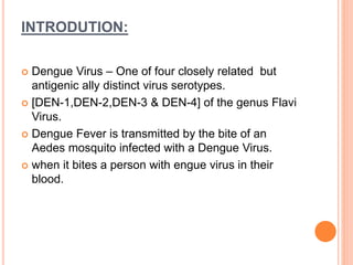 INTRODUTION:
 Dengue Virus – One of four closely related but
antigenic ally distinct virus serotypes.
 [DEN-1,DEN-2,DEN-3 & DEN-4] of the genus Flavi
Virus.
 Dengue Fever is transmitted by the bite of an
Aedes mosquito infected with a Dengue Virus.
 when it bites a person with engue virus in their
blood.
 
