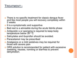 TREATMENT:-
 There is no specific treatment for classic dengue fever
and like most people you will recovery completely within
2 weeks
 It is a symptomatic and supportive
 Bed rest is a advisable during the acute febrile phase
 Antipyretic s or sponging is required to keep body
temperature below 39 0 C
 Salicylates and ibuprofen should be avoided.
 Paracetamol may be prescribed
 Analgesics or a mild sedatives may be required for
those with severe pain
 ORS solution is recommended for patient with excessive
sweating, nausea, vomiting or diarrhea to prevent
dehydration.
 