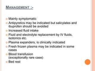 MANAGEMENT :-
 Mainly symptomatic
 Antipyretics may be indicated but salicylates and
ibuprofen should be avoided
 Increased fluid intake
 Fluid and electrolyte replacement by IV fluids,
isotonics etc.
 Plasma expanders, is clinically indicated
 Fresh frozen plasma may be indicated in some
cases
 Blood transfusion
(exceptionally rare case)
 Bed rest
 