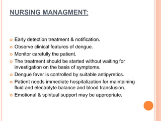 NURSING MANAGMENT:
 Early detection treatment & notification.
 Observe clinical features of dengue.
 Monitor carefully the patient.
 The treatment should be started without waiting for
investigation on the basis of symptoms.
 Dengue fever is controlled by suitable antipyretics.
 Patient needs immediate hospitalization for maintaining
fluid and electrolyte balance and blood transfusion.
 Emotional & spiritual support may be appropriate.
 