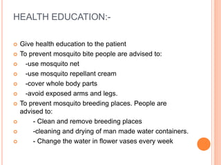 HEALTH EDUCATION:-
 Give health education to the patient
 To prevent mosquito bite people are advised to:
 -use mosquito net
 -use mosquito repellant cream
 -cover whole body parts
 -avoid exposed arms and legs.
 To prevent mosquito breeding places. People are
advised to:
 - Clean and remove breeding places
 -cleaning and drying of man made water containers.
 - Change the water in flower vases every week
 