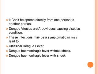  It Can’t be spread directly from one person to
another person.
 Dengue Viruses are Arboviruses causing disease
condition.
 These infections may be a symptomatic or may
lead to
 Classical Dengue Fever
 Dengue haemorrhagic fever without shock.
 Dengue haemorrhagic fever with shock
 