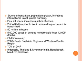  Due to urbanization, population growth, increased
international travel global warming.
 Past 40 years- increase number of cases.
 2.5 to 3 billion people live in where dengue viruses is
transmitted.
 50 million infection
 5,00,000 cases of dengue hemorrhagic fever 12,000
deaths.
 Children mainly.
 2008- South East Asia Region and Western Pacific
Region
 70% of DHF
 Indonesia, Thailand & Myanmar India, Bangladesh,
Maldives,Shrilanka
 