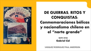 DE GUERRAS, RITOS Y
CONQUISTAS:
Conmemoraciones bélicas
y nacionalismo chileno en
el “norte grande”
1879-1910
Gabriel Cid
VASQUEZ RODRIGUEZ PAUL ANDERSON
 