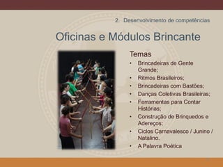 Oficinas e Módulos Brincante
Temas
• Brincadeiras de Gente
Grande;
• Ritmos Brasileiros;
• Brincadeiras com Bastões;
• Danças Coletivas Brasileiras;
• Ferramentas para Contar
Histórias;
• Construção de Brinquedos e
Adereços;
• Ciclos Carnavalesco / Junino /
Natalino.
• A Palavra Poética
12
2. Desenvolvimento de competências
 