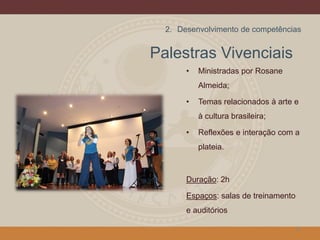 Palestras Vivenciais
• Ministradas por Rosane
Almeida;
• Temas relacionados à arte e
à cultura brasileira;
• Reflexões e interação com a
plateia.
Duração: 2h
Espaços: salas de treinamento
e auditórios
13
2. Desenvolvimento de competências
 