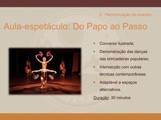 Aula-espetáculo: Do Papo ao Passo
• Conversa ilustrada;
• Demonstração das danças
das brincadeiras populares;
• Intersecção com outras
técnicas contemporâneas;
• Adaptável a espaços
alternativos.
Duração: 30 minutos
22
3. Harmonização de eventos
 
