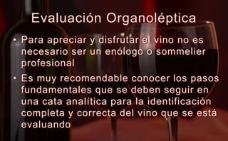 Evaluación Organoléptica Para apreciar y disfrutar el vino no es necesario ser un enólogo o sommelier profesionalEs muy recomendable conocer los pasos fundamentales que se deben seguir en una cata analítica para la identificación completa y correcta del vino que se está evaluando