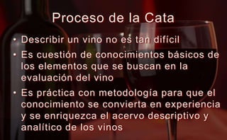 Proceso de la CataDescribir un vino no es tan difícilEs cuestión de conocimientos básicos de los elementos que se buscan en la evaluación del vinoEs práctica con metodología para que el conocimiento se convierta en experiencia y se enriquezca el acervo descriptivo y analítico de los vinos