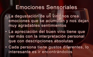 Emociones SensorialesLa degustación de un vino nos crea emociones que se acumulan y nos dejan muy agradables sentimientosLa apreciación del buen vino tiene que ver más con la interpretación personal que con descripciones absolutasCada persona tiene gustos diferentes, lo interesante es ir encontrándolos
