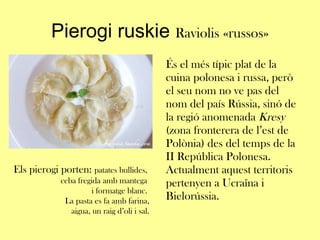 Pierogi ruskie  Raviolis «russos» És el més típic plat de la cuina polonesa i russa, però el seu nom no ve pas del nom del país Rússia, sinó de la regió anomenada  Kresy  (zona fronterera de l’est de Polònia) des del temps de la II República Polonesa. Actualment aquest territoris pertenyen a Ucraïna i Bielorússia. Els pierogi porten:  patates bullides,  ceba fregida amb mantega  i formatge blanc.  La pasta es fa amb farina, aigua, un raig d’oli i sal. 